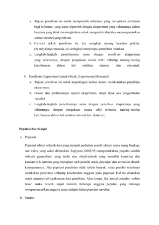 a. Tujuan penelitian ini untuk memperoleh informasi yang merupakan perkiraan
bagi informasi yang dapat diperoleh dengan eksperimen yang sebenarnya dalam
keadaan yang tidak memungkinkan untuk mengontrol dan/atau memanipulasikan
semua variabel yang relevan.
b. Ciri-ciri pokok penelitian ini: (a) mengkaji tentang keadaan praktis,
(b) subyeknya manusia, (c) seringkali menyerupai penelitian tindakan.
c. Langkah-langkah penelitiannya sama dengan penelitian eksperimen
yang sebenarnya, dengan pengakuan secara teliti terhadap masing-masing
keterbatasan dalam hal validitas internal dan eksternal.
8. Penelitian Eksperimen Lemah (Weak_Experimental Research)
a. Tujuan penelitian ini untuk kepentingan latihan dalam melaksanakan penelitian
eksperimen.
b. Desain dan perlakuannya seperti eksperimen, tetapi tidak ada pengontrolan
variabel.
c. Langkah-langkah penelitiannya sama dengan penelitian eksperimen yang
sebenarnya, dengan pengakuan secara teliti terhadap masing-masing
keterbatasan dalam hal validitas internal dan eksternal.
Populasi dan Sampel
a. Populasi
Populasi adalah seluruh data yang menjadi perhatian peneliti dalam suatu ruang lingkup,
dan waktu yang sudah ditentukan. Sugiyono (2002:55) mengemukakan, populasi adalah
wilayah generalisasi yang terdir atas obyek/subyek yang memiliki kuantitas dan
karakteristik tertentu yang ditetapkan oleh peneliti untuk dipelajari dan kemudian ditarik
kesimpulannya. Jika populasi penelitian tidak terlalu banyak, maka peneliti sebaiknya
melakukan penelitian terhadap keseluruhan anggota pada populasi. Hal ini dilakukan
untuk memperoleh keakuratan data penelitian. Akan tetapi, jika jumlah populasi terlalu
besar, maka peneliti dapat meneliti beberapa anggota populasi yang tentunya
merepresentasikan anggota yang terdapat dalam populasi tersebut.
b. Sampel
 