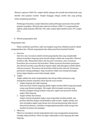 Menurut sugiyono (2002:56), sampel adalah sebagian dari jumlah dan karakteristik yang
dimiliki oleh populasi tersebut. Sampel dianggap sebagai sumber data yang penting
untuk mendukung penelitian.
Perhitungan banyaknya sampel didasarkan pada perhitungan presentase dari jumlah
populasi terjangkau. Merujuk pada suharismi arikunto (2006:131) mengemukakan,
apabila subjek populasi lebih dari 100, maka sampel dapat diambil antara 10% sampai
15%.
G. Metode pengumpulan data
Pengumpulan data
Dalam melakukan penelitian, salah satu langkah yang harus dilakukan peneliti adalah
mengumpulkan data. Metode pengumpulan data dalam penelitian kuantitatif adalah:
a. Interview
Interview atau wawancara adalah metode pengumpulan data yang menghendaki
adanya komunikasi langsung antara peneliti dengan subjek atau rresponden. Menurut
donald ari dkk. Menyatakan bahwa ada dua jenis wawancara, yaitu wawancara
berstruktur dan wawancara tak berstruktur. Dalam awancara berstruktur pertanyaan
dan alternatif jawaban yang diberikan kepada subjek telah ditetapkan terlebih dahulu
oleh pewawancara. Wawancara tak berstruktur lebih bersifat informal. Pertanyaan-
pertanyaan tentang pandangan, sikap, keyakinan subjek atau tentang keterangan
lainnya dapat diajukan secara bebas kepada subjek.
b. Angket
Angket adalah alat untuk mengumpulkan data berupa daftar pertanyaan yang
disampaikan kepada responden untuk dijawab secara tertulis.
1. Angket langsung dan tidak langsung
Suatu koesioner disebut langsung apabila angket tersebut dikirim langsung kepada
orang yang dimintai pendapat. Jika angket dikirim kepada seseorang yang
dimintai pendapat tentang keadaan orang lain, angket atau koesioner disebut
angket tidak langsung.
2. Angket terbuka dan tertutup
Angket tertutup merupakan angket yang mengendaki jawaban pendek, atau
jawaban diberikan dengan membubuhkan tanda tertentu. Angket terbuka atau
isian merupakan angket yang berupa item-item pertanyaanyang tidak disertai
alternatif jawabannya, melainkan mengharapkanresponden untuk mengisi dan
memberi komentar atau pendapat.
c. Observasi
Observasi merupakan metode pengumpulan data yang menggunakan pengamatan
terhadap objek penelitian. Observasi dapat silaksanakan secara langsung dan tidak
langsung.
 