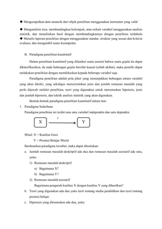 X Y
◆ Mengumpulkan data numerik dari objek penelitian menggunakan instrumen yang valid
◆ Menganalisis tren, membandingkan kelompok, atau terkait variabel menggunakan analisis
statistik, dan menafsirkan hasil dengan membandingkannya dengan penelitian terdahulu
◆ Menulis laporan penelitian dengan menggunakan standar, struktur yang sesuai dan kriteria
evaluasi, dan mengambil suatu kesimpulan
B. Paradigma penelitian kuantitatif
Dalam penelitian kuantitatif yang dilandasi suatu asumsi bahwa suatu gejala itu dapat
diklasifikasikan, da nada hubungan gejala bersifat kausal (sebab akibat), maka peneliti dapat
melakukan penelitian dengan memfokuskan kepada beberapa variabel saja.
Paradigma penelitian adalah pola piker yang menunjukkan hubungan antara variabel
yang akan diteliti, yang sekaligus mencerminkan jenis dan jumlah rumusan masalah yang
perlu dijawab melalui penelitian, teori yang digunakan untuk merumuskan hipotesis, jenis
dan jumlah hipotesis, dan teknik analisis statistik yang akan digunakan.
Bentuk-bentuk paradigma penelitian kuantitatif antara lain:
1. Paradigma Sederhana
Paradigma penelitian ini terdiri atas satu variabel independen dan satu dependen.
r
Misal: X = Kualitas Guru
Y = Prestasi Belajar Murid
Berdasarkan paradigma tersebut, maka dapat ditentukan:
a. Jumlah rumusan masalah deskriptif ada dua dan rumusan masalah asosiatif ada satu,
yaitu:
1) Rumusan masalah deskriptif
a) Bagaimana X?
b) Bagaimana Y?
2) Rumusan masalah asosiatif
Bagaimana pengaruh kualitas X dengan kualitas Y yang dihasilkan?
b. Teori yang digunakan ada dua yaitu teori tentang media pendidikan dan teori tentang
prestasi belajar.
c. Hipotesis yang dirumuskan ada dua, yaitu:
 