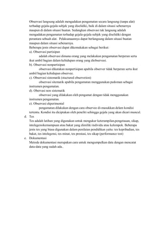 Observasi langsung adalah mengadakan pengamatan secara langsung (tanpa alat)
terhadap gejala-gejala subjek yang diselidiki, baik di dalam situasi sebenarnya
maupun di dalam situasi buatan. Sedangkan observasi tak langsung adalah
mengadakan pengamatan terhadap gejala-gejala subjek yang diselidiki dengan
perantara sebuah alat. Pelaksanaannya dapat berlangsung dalam situasi buatan
maupun dalam situasi sebenarnya.
Beberapa jenis observasi dapat dikemukakan sebagai berikut:
a). Observasi partisipan
adalah observasi dimana orang yang melakukan pengamatan berperan serta
ikut ambil bagian dalam kehidupan orang yang diobservasi.
b). Observasi nonpartisipan
observasi dikatakan nonpertisipan apabila observer tidak berperan serta ikut
ambil bagian kehidupan observee.
c). Observasi sistematik (stuctured observetion)
observasi sitematik apabila pengamatan menggunakan pedoman sebagai
instrumen pengamatan.
d). Obervasi non sistematik
observasi yang dilakukan oleh pengamat dengan tidak menggunakan
instrumen pengamatan.
e). Observasi ekperimental
pengamatan dilakukan dengan cara observee di-masukkan delam kondisi
tertentu. Kondisi itu diciptakan oleh peneliti sehingga gejala yang akan dicari muncul.
d. Tes
Tes adalah latihan yang digunakan untuk mengukur keterampilan,pengetauan, sikap,
intelegensikemampuan atau bakat yang dimiliki individu atau kelompok. Beberapa
jenis tes yang biasa digunakan dalam penilaian pendidikan yaitu: tes kepribadian, tes
bakat, tes intelegensi, tes minat, tes prestasi, tes sikap (performance test)
e. Dokumentasi
Metode dokumentasi merupakan cara untuk mengumpulkan data dengan mencatat
data-data yang sudah ada..
 