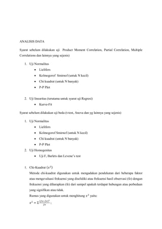 ANALISIS DATA
Syarat sebelum dilakukan uji Product Moment Correlation, Partial Correlation, Multiple
Correlations dan lainnya yang sejenis)
1. Uji Normalitas
 Lielifors
 Kolmogorof Smirnof (untuk N kecil)
 Chi kuadrat (untuk N banyak)
 P-P Plot
2. Uji linearitas (terutama untuk syarat uji Regresi)
 Kurve-Fit
Syarat sebelum dilakukan uji beda (t-test, Anova dan yg lainnya yang sejenis)
1. Uji Normalitas
 Lielifors
 Kolmogorof Smirnof (untuk N kecil)
 Chi kuadrat (untuk N banyak)
 P-P Plot
2. Uji Homogenitas
 Uji F, Barlets dan Levene’s test
1. Chi-Kuadrat ( )
Metode chi-kuadrat digunakan untuk mengadakan pendekatan dari beberapa faktor
atau mengevaluasi frekuensi yang diselidiki atau frekuensi hasil observasi (fo) dengan
frekuensi yang diharapkan (fe) dari sampel apakah terdapat hubungan atau perbedaan
yang signifikan atau tidak.
Rumus yang digunakan untuk menghitung yaitu:
( )
;
 