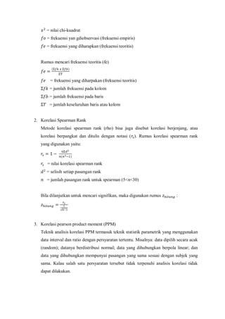 = nilai chi-kuadrat
= frekuensi yan gdiobservasi (frekuensi empiris)
= frekuensi yang diharapkan (frekuensi teoritis)
Rumus mencari frekuensi teoritis (fe)
( )
= frekuensi yang diharpakan (frekuensi teoritis)
= jumlah frekuensi pada kolom
= jumlah frekuensi pada baris
= jumlah keseluruhan baris atau kolom
2. Korelasi Spearman Rank
Metode korelasi spearman rank (rho) bisa juga disebut korelasi berjenjang, atau
korelasi berpangkat dan ditulis dengan notasi ( ). Rumus korelasi spearman rank
yang digunakan yaitu:
( )
= nilai korelasi spearman rank
= selisih setiap pasangan rank
= jumlah pasangan rank untuk spearman (5<n<30)
Bila dilanjutkan untuk mencari signifikan, maka digunakan rumus :
√
3. Korelasi pearson product moment (PPM)
Teknik analisis korelasi PPM termasuk teknik statistik parametrik yang menggunakan
data interval dan ratio dengan persyaratan tertentu. Misalnya: data dipilih secara acak
(random); datanya berdistribusi normal; data yang dihubungkan berpola linear; dan
data yang dihubungkan mempunyai pasangan yang sama sesuai dengan subjek yang
sama. Kalau salah satu persyaratan tersebut tidak terpenuhi analisis korelasi tidak
dapat dilakukan.
 
