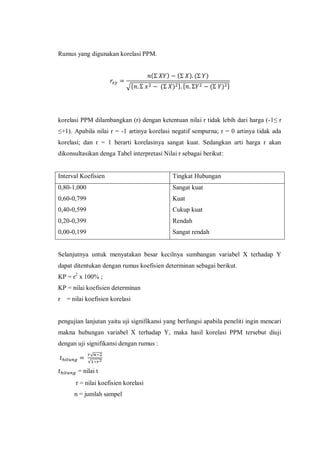 Rumus yang digunakan korelasi PPM.
( ) ( ) ( )
√* ( ) + * ( ) +
korelasi PPM dilambangkan (r) dengan ketentuan nilai r tidak lebih dari harga (-1≤ r
≤+1). Apabila nilai r = -1 artinya korelasi negatif sempurna; r = 0 artinya tidak ada
korelasi; dan r = 1 berarti korelasinya sangat kuat. Sedangkan arti harga r akan
dikonsultasikan denga Tabel interpretasi Nilai r sebagai berikut:
Interval Koefisien Tingkat Hubungan
0,80-1,000
0,60-0,799
0,40-0,599
0,20-0,399
0,00-0,199
Sangat kuat
Kuat
Cukup kuat
Rendah
Sangat rendah
Selanjutnya untuk menyatakan besar kecilnya sumbangan variabel X terhadap Y
dapat ditentukan dengan rumus koefisien determinan sebagai berikut.
KP = r2
x 100% ;
KP = nilai koefisien determinan
r = nilai koefisien korelasi
pengujian lanjutan yaitu uji signifikansi yang berfungsi apabila peneliti ingin mencari
makna hubungan variabel X terhadap Y, maka hasil korelasi PPM tersebut diuji
dengan uji signifikansi dengan rumus :
√
√
= nilai t
r = nilai koefisien korelasi
n = jumlah sampel
 