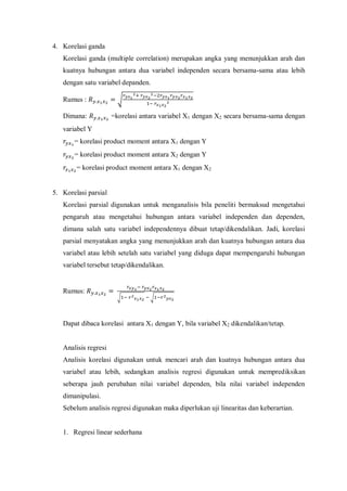 4. Korelasi ganda
Korelasi ganda (multiple correlation) merupakan angka yang menunjukkan arah dan
kuatnya hubungan antara dua variabel independen secara bersama-sama atau lebih
dengan satu variabel depanden.
Rumus : √
Dimana: =korelasi antara variabel X1 dengan X2 secara bersama-sama dengan
variabel Y
= korelasi product moment antara X1 dengan Y
= korelasi product moment antara X2 dengan Y
= korelasi product moment antara X1 dengan X2
5. Korelasi parsial
Korelasi parsial digunakan untuk menganalisis bila peneliti bermaksud mengetahui
pengaruh atau mengetahui hubungan antara variabel independen dan dependen,
dimana salah satu variabel independennya dibuat tetap/dikendalikan. Jadi, korelasi
parsial menyatakan angka yang menunjukkan arah dan kuatnya hubungan antara dua
variabel atau lebih setelah satu variabel yang diduga dapat mempengaruhi hubungan
variabel tersebut tetap/dikendalikan.
Rumus:
√ √
Dapat dibaca korelasi antara X1 dengan Y, bila variabel X2 dikendalikan/tetap.
Analisis regresi
Analisis korelasi digunakan untuk mencari arah dan kuatnya hubungan antara dua
variabel atau lebih, sedangkan analisis regresi digunakan untuk memprediksikan
seberapa jauh perubahan nilai variabel dependen, bila nilai variabel independen
dimanipulasi.
Sebelum analisis regresi digunakan maka diperlukan uji linearitas dan keberartian.
1. Regresi linear sederhana
 