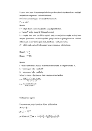 Regresi sederhana didasarkan pada hubungan fungsional atau kausal satu variabel
independen dengan satu variabel dependen.
Persamaan umum regresi linear sederhana adalah:
̂
Dimana
̂ = subjek dalam variabel dependen yang diprediksikan.
= harga Y ketika harga X=0 (harga konstan)
= angka arah atau koefisien regresi, yang menunjukkan angka peningkatan
ataupun penurunan variabel dependen yang didasarkan pada perubahan variabel
independen. Bila (+) arah garis naik, dan bila (-) arah garis turun.
= subjek pada variabel independen yang mempunyai nilai tertentu.
Harga b =
Harga a = Y-bX
Dimana
r = koefisien korelasi product moment antara variabel X dengan variabel Y.
Sy = simpangan baku variabel Y
Sx = simoangan baku variabel x
Selain itu harga a dan b dapat dicari dengan rumus berikut
(∑ )(∑ ) (∑ )(∑ )
∑ (∑ )
∑ (∑ )(∑ )
∑ (∑ )
Uji linearitas regresi
Rumus-rumus yang digunakan dalam uji linearitas
JK(T) = ∑
( )
(∑ )
( | ) {∑
(∑ )(∑ )
} =
, ∑ (∑ )(∑ )-
, ∑ (∑ ) -
 