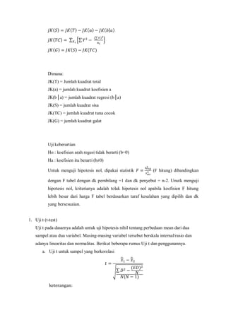 ( ) ( ) ( ) ( | )
( ) ∑ {∑
(∑ )
}
( ) ( ) ( )
Dimana:
JK(T) = Jumlah kuadrat total
JK(a) = jumlah kuadrat koefisien a
JK(b│a) = jumlah kuadrat regresi (b│a)
JK(S) = jumlah kuadrat sisa
JK(TC) = jumlah kuadrat tuna cocok
JK(G) = jumlah kuadrat galat
Uji keberartian
Ho : koefisien arah regesi tidak berarti (b=0)
Ha : koefisien itu berarti (b≠0)
Untuk menguji hipotesis nol, dipakai statistik (F hitung) dibandingkan
dengan F tabel dengan dk pembilang =1 dan dk penyebut = n-2. Unutk menguji
hipotesis nol, kriterianya adalah tolak hipotesis nol apabila koefisien F hitung
lebih besar dari harga F tabel berdasarkan taraf kesalahan yang dipilih dan dk
yang bersesuaian.
1. Uji t (t-test)
Uji t pada dasarnya adalah untuk uji hipotesis nihil tentang perbedaan mean dari dua
sampel atau dua variabel. Masing-masing variabel tersebut berskala internal/rasio dan
adanya linearitas dan normalitas. Berikut beberapa rumus Uji t dan penggunannya.
a. Uji t untuk sampel yang berkorelasi
̅ ̅
√∑
( )
( )
 