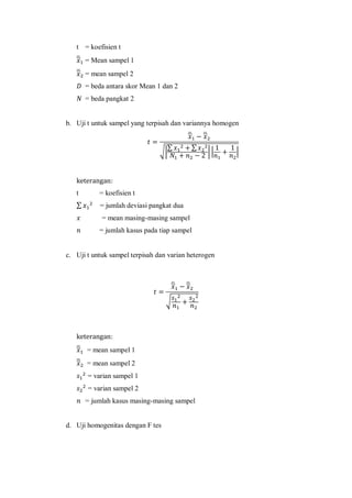 t = koefisien t
̅ = Mean sampel 1
̅ = mean sampel 2
= beda antara skor Mean 1 dan 2
= beda pangkat 2
b. Uji t untuk sampel yang terpisah dan variannya homogen
̅ ̅
√|
∑ ∑
| | |
t = koefisien t
∑ = jumlah deviasi pangkat dua
= mean masing-masing sampel
= jumlah kasus pada tiap sampel
c. Uji t untuk sampel terpisah dan varian heterogen
̅ ̅
√
̅ = mean sampel 1
̅ = mean sampel 2
= varian sampel 1
= varian sampel 2
= jumlah kasus masing-masing sampel
d. Uji homogenitas dengan F tes
 