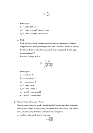 = Koefisien F tes
= varian kelompok 1 (yang besar)
= varian kelompok 2 (yang kecil)
e. Uji Z
Uji Z digunakan untuk uji hipotesis nihil tentang perbedaan mean dari dua
sampel/variabel. Masing-masing variabel berskala interval. Jumlah N biasanya
lebih besar dari 30 (diatas 30). Jadi jumlah sampel yang lebih dari 30 dapat
menggunakan uji Z.
Rumusnya sebagai berikut:
̅ ̅
√
Z = koefisien Z
̅ = mean sampel 1
̅ = mean sampel 2
= varian sampel 1
= varian sampel 2
= jumlah kasus sampel 1
= jumlah kasus sampel 2
2. Analisis Varian (Anova atau Anava)
Analisis varian digunakan untuk uji hipotesis nihil tentang perbedaan mean yang
lebih dari dua sampel. Masing-masing datanya berskala interval atau rasio. Dalam
anava, dituntut adanya normalitas, linearitas dan homogenitas.
a. Analisis varian untuk sampel yang sama
 