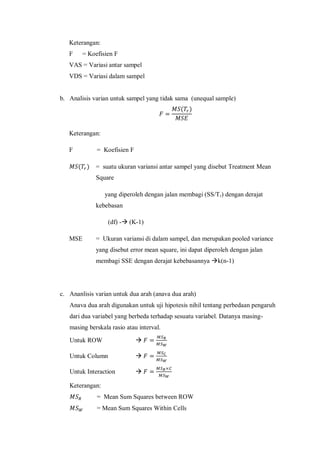 Keterangan:
F = Koefisien F
VAS = Variasi antar sampel
VDS = Variasi dalam sampel
b. Analisis varian untuk sampel yang tidak sama (unequal sample)
( )
Keterangan:
F = Koefisien F
( ) = suatu ukuran variansi antar sampel yang disebut Treatment Mean
Square
yang diperoleh dengan jalan membagi (SS/Tr) dengan derajat
kebebasan
(df) - (K-1)
MSE = Ukuran variansi di dalam sampel, dan merupakan pooled variance
yang disebut error mean square, ini dapat diperoleh dengan jalan
membagi SSE dengan derajat kebebasannya k(n-1)
c. Ananlisis varian untuk dua arah (anava dua arah)
Anava dua arah digunakan untuk uji hipotesis nihil tentang perbedaan pengaruh
dari dua variabel yang berbeda terhadap sesuatu variabel. Datanya masing-
masing berskala rasio atau interval.
Untuk ROW 
Untuk Column 
Untuk Interaction 
Keterangan:
= Mean Sum Squares between ROW
= Mean Sum Squares Within Cells
 