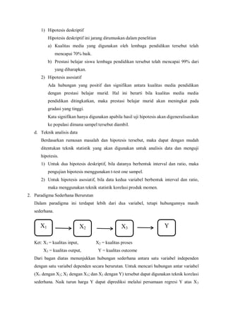 1) Hipotesis deskriptif
Hipotesis deskriptif ini jarang dirumuskan dalam penelitian
a) Kualitas media yang digunakan oleh lembaga pendidikan tersebut telah
mencapai 70% baik.
b) Prestasi belajar siswa lembaga pendidikan tersebut telah mencapai 99% dari
yang diharapkan.
2) Hipotesis asosiatif
Ada hubungan yang positif dan signifikan antara kualitas media pendidikan
dengan prestasi belajar murid. Hal ini berarti bila kualitas media media
pendidikan ditingkatkan, maka prestasi belajar murid akan meningkat pada
gradasi yang tinggi.
Kata signifikan hanya digunakan apabila hasil uji hipotesis akan digeneralisasikan
ke populasi dimana sampel tersebut diambil.
d. Teknik analisis data
Berdasarkan rumusan masalah dan hipotesis tersebut, maka dapat dengan mudah
ditentukan teknik statistik yang akan digunakan untuk analisis data dan menguji
hipotesis.
1) Untuk dua hipotesis deskriptif, bila datanya berbentuk interval dan ratio, maka
pengujian hipotesis menggunakan t-test one sampel.
2) Untuk hipotesis asosiatif, bila data kedua variabel berbentuk interval dan ratio,
maka menggunakan teknik statistik korelasi produk momen.
2. Paradigma Sederhana Berurutan
Dalam paradigma ini terdapat lebih dari dua variabel, tetapi hubungannya masih
sederhana.
Ket: X1 = kualitas input, X2 = kualitas proses
X3 = kualitas output, Y = kualitas outcome
Dari bagan diatas menunjukkan hubungan sederhana antara satu variabel independen
dengan satu variabel dependen secara berurutan. Untuk mencari hubungan antar variabel
(X1 dengan X2; X2 dengan X3; dan X3 dengan Y) tersebut dapat digunakan teknik korelasi
sederhana. Naik turun harga Y dapat diprediksi melalui persamaan regresi Y atas X3
X1 X2 X3 Y
 