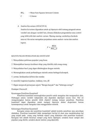 = Mean Sum Squares between Column
= Column
d. Analisis Kovarians (ANACOVA)
Analisis kovarians digunakan untuk uji hipotesis nihil tentang pengaruh antara
variabel satu dengan variabel lain, dimana dilakukan pengendalian atau control
yang lebih teliti dari analisis varians. Masing-masing variabelnya berskala
interval. Kovarian merupakan perpaduan antara analisis varian dan analisis
regresi.
KEUNTUNGAN PENELITIAN KUANTITATIF
1. Menyediakan perkiraan populasi yang besar.
2. Menunjukkan luasnya kordinasi sikap yang dimiliki oleh orang-orang.
3. Menyediakan hasil yang dapat dihubungkan dengan statistik.
4. Memungkinkan untuk perbandingan statistik antara berbagai kelompok.
5. cermat, berdasarkan definisi dan standar.
6. memiliki tingkatan kejadian, tindakan, tren, dll
7. Dapat menjawab pertanyaan seperti "Berapa banyak?" dan "Seberapa sering?"
Pendapat Chreswell:
Keuntungan Penelitian Kuantitatif
Penelitian kuantitatif memungkinkan peneliti untuk mengukur dan menganalisis data.
Hubungan antara variabel independen dan dependen dipelajari secara rinci. Hal ini
menguntungkan karena peneliti lebih objektif tentang temuan penelitian. Penelitian
kuantitatif dapat digunakan untuk menguji hipotesis dalam eksperimen karena
kemampuannya untuk mengukur data menggunakan statistik.
Kekurangan Penelitian Kuantitatif
Kerugian utama dari penelitian kuantitatif adalah konteks penelitian atau percobaan
diabaikan. Penelitian kuantitatif tidak mempelajari hal-hal di alam atau mendiskusikan hal
yang terjadi pada orang yang berbeda seperti yang dilakukan oleh penelitian kualitatif.
Kerugian lain adalah besarnya sampel yang harus dipelajari; semakin besar sampel dari
populasi yang diteliti, semakin akurat statistic yang diperoleh.
 