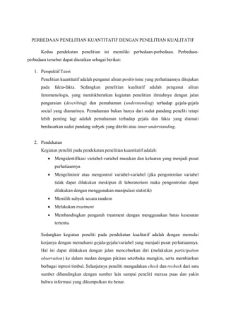 PERBEDAAN PENELITIAN KUANTITATIF DENGAN PENELITIAN KUALITATIF
Kedua pendekatan penelitian ini memiliki perbedaan-perbedaan. Perbedaan-
perbedaan tersebut dapat diuraikan sebagai berikut:
1. Perspektif Teori
Penelitian kuantitatif adalah penganut aliran positivisme yang perhatiaannya ditujukan
pada fakta-fakta. Sedangkan penelitian kualitatif adalah penganut aliran
fenomenologis, yang menitikberatkan kegiatan penelitian ilmiahnya dengan jalan
penguraian (describing) dan pemahaman (understanding) terhadap gejala-gejala
social yang diamatinya. Pemahaman bukan hanya dari sudut pandang peneliti tetapi
lebih penting lagi adalah pemahaman terhadap gejala dan fakta yang diamati
berdasarkan sudut pandang subyek yang diteliti atau inner understanding.
2. Pendekatan
Kegiatan peneliti pada pendekatan penelitian kuantitatif adalah:
 Mengidentifikasi variabel-variabel masukan dan keluaran yang menjadi pusat
perhatiaannya
 Mengeliminir atau mengontrol variabel-variabel (jika pengontrolan variabel
tidak dapat dilakukan meskipun di laboratorium maka pengontrolan dapat
dilakukan dengan menggunakan manipulasi statistik)
 Memilih subyek secara random
 Melakukan treatment
 Membandingkan pengaruh treatment dengan menggunakan batas kesesatan
tertentu.
Sedangkan kegiatan peneliti pada pendekatan kualitatif adalah dengan memulai
kerjanya dengan memahami gejala-gejala/variabel yang menjadi pusat perhatiaannya.
Hal ini dapat dilakukan dengan jalan menceburkan diri (melakukan participation
observation) ke dalam medan dengan pikiran seterbuka mungkin, serta membiarkan
berbagai inpresi timbul. Selanjutnya peneliti mengadakan check dan recheck dari satu
sumber dibandingkan dengan sumber lain sampai peneliti merasa puas dan yakin
bahwa informasi yang dikumpulkan itu benar.
 