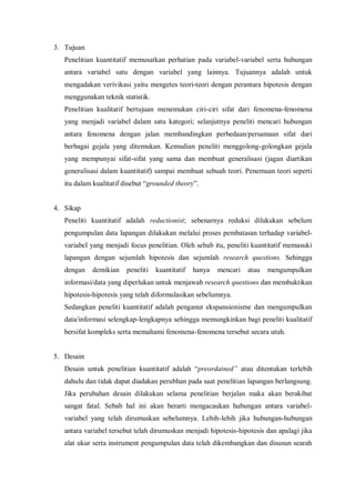 3. Tujuan
Penelitian kuantitatif memusatkan perhatian pada variabel-variabel serta hubungan
antara variabel satu dengan variabel yang lainnya. Tujuannya adalah untuk
mengadakan verivikasi yaitu mengetes teori-teori dengan perantara hipotesis dengan
menggunakan teknik statistik.
Penelitian kualitatif bertujuan menemukan ciri-ciri sifat dari fenomena-fenomena
yang menjadi variabel dalam satu kategori; selanjutnya peneliti mencari hubungan
antara fenomena dengan jalan membandingkan perbedaan/persamaan sifat dari
berbagai gejala yang ditemukan. Kemudian peneliti menggolong-golongkan gejala
yang mempunyai sifat-sifat yang sama dan membuat generalisasi (jagan diartikan
generalisasi dalam kuantitatif) sampai membuat sebuah teori. Penemuan teori seperti
itu dalam kualitatif disebut “grounded theory”.
4. Sikap
Peneliti kuantitatif adalah reductionist; sebenarnya reduksi dilakukan sebelum
pengumpulan data lapangan dilakukan melalui proses pembatasan terhadap variabel-
variabel yang menjadi focus penelitian. Oleh sebab itu, peneliti kuantitatif memasuki
lapangan dengan sejumlah hipotesis dan sejumlah research questions. Sehingga
dengan demikian peneliti kuantitatif hanya mencari atau mengumpulkan
informasi/data yang diperlukan untuk menjawab research questions dan membuktikan
hipotesis-hipotesis yang telah diformulasikan sebelumnya.
Sedangkan peneliti kuantitatif adalah penganut ekspansionisme dan mengumpulkan
data/informasi selengkap-lengkapnya sehingga memungkinkan bagi peneliti kualitatif
bersifat kompleks serta memahami fenomena-fenomena tersebut secara utuh.
5. Desain
Desain untuk penelitian kuantitatif adalah “preordained” atau ditentukan terlebih
dahulu dan tidak dapat diadakan perubhan pada saat penelitian lapangan berlangsung.
Jika perubahan desain dilakukan selama penelitian berjalan maka akan berakibat
sangat fatal. Sebab hal ini akan berarti mengacaukan hubungan antara variabel-
variabel yang telah dirumuskan sebelumnya. Lebih-lebih jika hubungan-hubungan
antara variabel tersebut telah dirumuskan menjadi hipotesis-hipotesis dan apalagi jika
alat ukur serta instrument pengumpulan data telah dikembangkan dan disusun searah
 