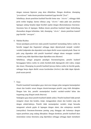 dengan rumusan hipotesis yang akan dibuktikan. Dengan demikian, disamping
“preordained” maka desain penelitian kuantitatif juga bersifat ”fixed”.
Sebaliknya, desain penelitian kualitatif bersifat lentur atau “electric”, sehingga tidak
perlu terlalu lengkap, karena sifatnya yang “electric” maka pada saat penelitian
lapangan sedang berjalan dapat berubah sejalan dengan diketemukannya fenomena-
fenomena baru di lapangan. Bahkan desain penelitian kualitatif dapat berkembang
disesuaikan dengan kebutuhan. Jadi, disamping “electic”, desain penelitian kuatatif
juga bersifat “emergent”.
6. Hakikat Realitas
Sesuai paradigma positivism maka peneliti kuantitatif memandang bahwa realita itu
bersifat tunggal dan fragmental sehingga dapat dipisah-pisah menjadi variabel-
variabel (indpenden dan dependen) serta dapat diteliti secara terpisah-pisah. Dasar ini
pula yang digunakan oleh peneliti kuantitatif sebagai alasan mengapa variabel-
variabel yang tidak diperlukan dapat dipisahkan atau dikontrol.
Sebaliknya, sebagai penganut paradigm fenomenologisme, peneliti kualtatif
beranggapan bahwa realita itu selalu berubah-ubah dipengaruhi oleh waktu, tempat
dan situasi. Disamping itu peneliti kualitatif percaya bahwa realita itu bersifat ganda,
sehingga hanya dapat diteliti secara keseluruhan (holistic) dan tidak dapat dipisah-
pisah secara parsial.
7. Gaya
Peneliti kuantitatif menerapkan gaya intervensi dengan jalan mengatur/memanipulasi
situasi dan kondisi sesuai dengan desain/rancangan peneliti yang telah ditetapkan.
Dengan kata lain, peneliti memanipulasi kondisi variabel-variabel bebas dan
tergantung yang diingini untuk observasi.
Sedangkan gaya dasar peneliti kualitatif adalah seleksi. Peneliti kualitatif tidak pernah
mengatur situasi dan kondisi, tetapi, menggunakan situasi dan kondisi yang ada
dengan sebaik-baiknya. Peneliti tidak memanipulasi variabel, tetapi berusaha
mengamati seluruh gejala di lapangan dengan alami, dan selanjutnya memilih
(menyeleksi) fenomena-fenomena penting yang dianggap ada kaitannya dengan
tujuan penelitian yang sedang dikerjakan. Dengan demikian, peneliti kualitatif akan
menemukan semua fenomena yang diperlukan sehingga sehingga dapat memahami
 