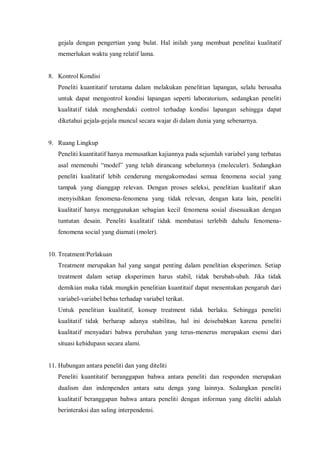 gejala dengan pengertian yang bulat. Hal inilah yang membuat penelitai kualitatif
memerlukan waktu yang relatif lama.
8. Kontrol Kondisi
Peneliti kuantitatif terutama dalam melakukan penelitian lapangan, selalu berusaha
untuk dapat mengontrol kondisi lapangan seperti laboratorium, sedangkan peneliti
kualitatif tidak menghendaki control terhadap kondisi lapangan sehingga dapat
diketahui gejala-gejala muncul secara wajar di dalam dunia yang sebenarnya.
9. Ruang Lingkup
Peneliti kuantitatif hanya memusatkan kajiannya pada sejumlah variabel yang terbatas
asal memenuhi “model” yang telah dirancang sebelumnya (moleculer). Sedangkan
peneliti kualitatif lebih cenderung mengakomodasi semua fenomena social yang
tampak yang dianggap relevan. Dengan proses seleksi, penelitian kualitatif akan
menyisihkan fenomena-fenomena yang tidak relevan, dengan kata lain, peneliti
kualitatif hanya menggunakan sebagian kecil fenomena sosial disesuaikan dengan
tuntutan desain. Peneliti kualitatif tidak membatasi terlebih dahulu fenomena-
fenomena social yang diamati (moler).
10. Treatment/Perlakuan
Treatment merupakan hal yang sangat penting dalam penelitian eksperimen. Setiap
treatment dalam setiap eksperimen harus stabil, tidak berubah-ubah. Jika tidak
demikian maka tidak mungkin penelitian kuantitaif dapat menentukan pengaruh dari
variabel-variabel bebas terhadap variabel terikat.
Untuk penelitian kualitatif, konsep treatment tidak berlaku. Sehingga peneliti
kualitatif tidak berharap adanya stabilitas, hal ini deisebabkan karena peneliti
kualitatif menyadari bahwa perubahan yang terus-menerus merupakan esensi dari
situasi kehidupasn secara alami.
11. Hubungan antara peneliti dan yang diteliti
Peneliti kuantitatif beranggapan bahwa antara peneliti dan responden merupakan
dualism dan indenpenden antara satu denga yang lainnya. Sedangkan peneliti
kualitatif beranggapan bahwa antara peneliti dengan informan yang diteliti adalah
berinteraksi dan saling interpendensi.
 