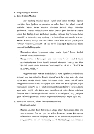 C. Langkah-langkah penelitian
a. Latar Belakang Masalah
Latar belakang masalah adalah bagian awal dalam membuat laporan
penelitian. Latar belakang permasalahan merupakan kunci dari sebuah proposal
penelitian. Karena logika penelitian dilakukan berdasar adanya fenomena
problematik. Biasanya diuraikan dalam bentuk deduksi, yaitu dimulai dari hal-hal
umum dan diakhiri dengan pembatasan masalah. Sehingga latar belakang harus
menunjukkan sistematika yang menjurus ke arah pemilihan suatu masalah tertentu.
Menurut Bambang Prasetyo dan Lina Miftahul Jannah dalam bukunya yang berjudul
“Metode Penelitian Kuantitatif” ada dua model yang dapat digunakan di dalam
membuat latar belakang, yaitu:
 Menguraikan adanya kesenjangan antara kondisi objektif dengan kondisi
normatif/ asumsi-asumsi tertentu;
 Menggambarkan perkembangan teori atau suatu kondisi objektif tanpa
membandingkannya dengan kondisi normatif. (Bambang Prasetyo dan Lina
Miftahul Jannah,Metode Penelitian Kuantitatif,(Jakarta:PT RAJA GRAFINDO
PERSADA,2005),h.57)
Penggunaan model pertama, kondisi objektif dapat digambarkan melalui data
sekunder yang ada, sedangkan kondisi normatif dapat berbentuk teori, nilai, atau
norma yang berlaku umum. Untuk penggunaan model kedua, peneliti hanya
menggambarkan karakteristik suatu gejala secara lebih rinci. Pada bagian ini, dapat
memakai alat bantu 5W dan 1H untuk menentukan kondisi objektinya yaitu what (apa
yang sering terjadi), who (siapa yang mengalaminya), when (kapan terjadinya
masalah), where (di mana prmasalahan itu muncul secara spesifik), why (mengapa
gejala tersebut dapat muncul) dan how (bagaimana hubungannya dengan gejala lain).
b. Identifikasi, Pemilihan, Sumber dan Perumusan Masalah
 Identifikasi Masalah
Masalah penelitian dapat diidentifikasi sebagai adanya kesenjangan antara apa
yang seharusnya dan apa yang ada dalam kenyataan, adanya kesenjangan
informasi atau teori dan sebagainya. Dalam hal ini, peneliti berkewajiban untuk
mengidentifikasi masalah-masalah yang hendak diteliti sehingga memiliki acuan
 