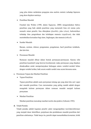 yang jelas dalam melakukan pengujian atau analisis statistic terhadap hipotesis
yang akan diajukan nantinya.
 Pemilihan Masalah
Fraenkel dan Wallen (1990, dalam Sugiyono, 2000) mengemukakan bahwa
penelitian yang baik adalah penelitian yang memenuhi lima ciri utama yaitu
menarik minat peneliti, bisa dikerjakan (feasible), jelas (clear), berkontribusi
terhadap ilmu pengetahuan dan kehidupan manusia (significant), dan tidak
menimbulkan kerusakan bagi alam, lingkungan, dan manusia (ethical).
 Sumber Masalah
Bacaan, seminar, diskusi, pengamatan, pengalaman, hasil penelitian terdahulu,
dan lain-lain.
 Perumusan Masalah
Rumusan masalah dibuat dalam bentuk pertanyaan-pertanyaan. Karena sifat
penelitian kuantitatif yang bersivat korelasional, maka pertanyaan yang diajukan
dimaksudkan untuk mempertanyakan hubungan antara variabel-variabel bebas
dengan variabel terikat, baik secara sendiri-sendiri atau secara bersama-sama.
c. Perumusan Tujuan dan Manfaat Penelitian
 Tujuan Penelitian
Tujuan penelitian adalah suatu pernyataan tentang apa yang akan kita cari/ capai
dari masalah penelitian. Cara merumuskan yang paling mudah adalah dengan
mengubah kalimat pertanyaan dalam rumusan masalah menjadi kalimat
pernyataan.
 Manfaat Penelitian
Manfaat penelitian mencakup manfaat teoritis dan praktis (Arikunto:1992).
d. Telaah Pustaka
Telaah pustaka adalah kegiatan peneliti yakni mengumpulkan teori/data/informasi
yang menjadi dasar identifikasi, penjelasan dan pembahasan masalah penelitian dari
penelitian sebelumnya. Tidak hanya itu, peneliti dapat menambahkan komentar, kritik
 