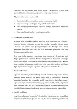 (kelebihan atau kekurangan teori dalam pustaka), perbandingan dengan teori
(pustaka) lain, dan kaitannya dengan penelitian yang sedang dilakukan.
Adapun manfaat telaah pustaka adalah:
 Untuk memperdalam pengetahuan tentang masalah yang diteliti
 Menyusun kerangka teoritis yang menjadi landasan pemikiran
 Untuk mempertajam konsep yang digunakan sehingga memudahkan perumusan
hipotesa
 Untuk menghindari terjadinya pengulangan penelitian
e. Pembentukan Kerangka Teori
Kerangka teori merupakan landasan pemikiran yang membantu arah penelitian,
pemilihan konsep, perumusan hipotesa dan memberi kerangka orientasi untuk
klasifikasi dan analisis data (Koentjaraningrat:1973). Kerangka teori dibuat
berdasarkan teori-teori yang sudah ada atau berdasarkan pemikiran logis yang
dibangun oleh peneliti sendiri.
Teori yang dibahas atau teori yang dikupas harus mempunyai relevansi yang kuat
dengan permasalahan penelitian. Sifatnya mengemukakan bagaimana seharusnya
tentang masalah yang diteliti tersebut berdasar konsep atau teori-teori tertentu. Khusus
untuk penelitian hubungan dua variabel atau lebih maka dalam landasan teori harus
dapat digambarkan secara jelas bagaimana hubungan dua variabel tersebut.
f. Perumusan Hipotesis
Hipotesis merupakan jawaban terhadap masalah penelitian yang secara teoritis
dianggap paling mungkin dan paling tinggi tingkat kebenarannya. Hipotesa
merupakan kristalisasi dari kesimpulan teoritik yang diperoleh dari telaah pustaka.
Hipotesis merupakan kebenaran sementara yang ditentukan oleh peneliti, tetapi masih
harus dibuktikan, dites atau diuji kebenarannya. Hipotesis merupakan sesuatu dimana
penelitian kita arah-pandangkan ke sana, sehingga ada yang menuntut kegiatan kita.
g. Memilih pendekatan
yang dimaksud dengan “pendekatan” di sini adalah metode atau cara mengadakan
penelitian seperti halnya: eksperimen atau non-eksperimen. Penentuan pendekatan ini
 