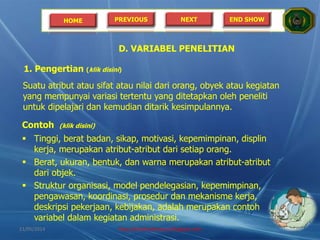 HOME PREVIOUS NEXT END SHOW
D. VARIABEL PENELITIAN
1. Pengertian (klik disini)
Suatu atribut atau sifat atau nilai dari orang, obyek atau kegiatan
yang mempunyai variasi tertentu yang ditetapkan oleh peneliti
untuk dipelajari dan kemudian ditarik kesimpulannya.
Contoh (klik disini)
 Tinggi, berat badan, sikap, motivasi, kepemimpinan, displin
kerja, merupakan atribut-atribut dari setiap orang.
 Berat, ukuran, bentuk, dan warna merupakan atribut-atribut
dari objek.
 Struktur organisasi, model pendelegasian, kepemimpinan,
pengawasan, koordinasi, prosedur dan mekanisme kerja,
deskripsi pekerjaan, kebijakan, adalah merupakan contoh
variabel dalam kegiatan administrasi.
21/05/2014 http://sholahudinsanusi.blogspot.com 10
 