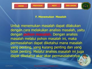 HOME PREVIOUS NEXT END SHOW
F. Menemukan Masalah
Untuk menemukan masalah dapat dilakukan
dengan cara melakukan analisis masalah, yaitu
dengan pohon masalah. Dengan analisis
masalah melalui pohon masalah ini, maka
permasalahan dapat diketahui mana masalah
yang penting, yang kurang penting dan yang
tidak penting. Melalui analisis masalah ini juga
dapat diketahui akar-akar permasalahannya.
21/05/2014 http://sholahudinsanusi.blogspot.com 18
 