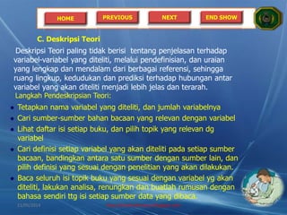 HOME PREVIOUS NEXT END SHOW
C. Deskripsi Teori
Deskripsi Teori paling tidak berisi tentang penjelasan terhadap
variabel-variabel yang diteliti, melalui pendefinisian, dan uraian
yang lengkap dan mendalam dari berbagai referensi, sehingga
ruang lingkup, kedudukan dan prediksi terhadap hubungan antar
variabel yang akan diteliti menjadi lebih jelas dan terarah.
Langkah Pendeskripsian Teori:
Tetapkan nama variabel yang diteliti, dan jumlah variabelnya
Cari sumber-sumber bahan bacaan yang relevan dengan variabel
Lihat daftar isi setiap buku, dan pilih topik yang relevan dg
variabel
Cari definisi setiap variabel yang akan diteliti pada setiap sumber
bacaan, bandingkan antara satu sumber dengan sumber lain, dan
pilih definisi yang sesuai dengan penelitian yang akan dilakukan.
Baca seluruh isi topik buku yang sesuai dengan variabel yg akan
diteliti, lakukan analisa, renungkan dan buatlah rumusan dengan
bahasa sendiri ttg isi setiap sumber data yang dibaca.
21/05/2014 http://sholahudinsanusi.blogspot.com 21
 