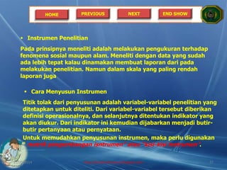 HOME PREVIOUS NEXT END SHOW
 Instrumen Penelitian
Pada prinsipnya meneliti adalah melakukan pengukuran terhadap
fenomena sosial maupun alam. Meneliti dengan data yang sudah
ada lebih tepat kalau dinamakan membuat laporan dari pada
melakukan penelitian. Namun dalam skala yang paling rendah
laporan juga
 Cara Menyusun Instrumen
Titik tolak dari penyusunan adalah variabel-variabel penelitian yang
ditetapkan untuk diteliti. Dari variabel-variabel tersebut diberikan
definisi operasionalnya, dan selanjutnya ditentukan indikator yang
akan diukur. Dari indikator ini kemudian dijabarkan menjadi butir-
butir pertanyaan atau pernyataan.
Untuk memudahkan penyusunan instrumen, maka perlu digunakan
“ matrik pengembangan isntrumen” atau “kisi-kisi instrumen”.
21/05/2014 http://sholahudinsanusi.blogspot.com 27
 