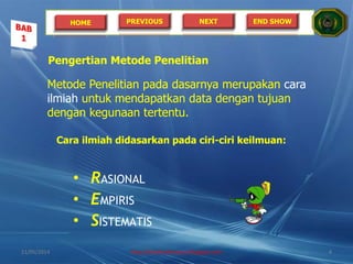 HOME PREVIOUS NEXT END SHOW
Pengertian Metode Penelitian
Metode Penelitian pada dasarnya merupakan cara
ilmiah untuk mendapatkan data dengan tujuan
dengan kegunaan tertentu.
Cara ilmiah didasarkan pada ciri-ciri keilmuan:
• RASIONAL
• EMPIRIS
• SISTEMATIS
21/05/2014 http://sholahudinsanusi.blogspot.com 4
 