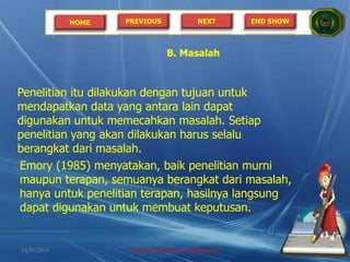 HOME PREVIOUS NEXT END SHOW
Penelitian itu dilakukan dengan tujuan untuk
mendapatkan data yang antara lain dapat
digunakan untuk memecahkan masalah. Setiap
penelitian yang akan dilakukan harus selalu
berangkat dari masalah.
B. Masalah
Emory (1985) menyatakan, baik penelitian murni
maupun terapan, semuanya berangkat dari masalah,
hanya untuk penelitian terapan, hasilnya langsung
dapat digunakan untuk membuat keputusan.
21/05/2014 http://sholahudinsanusi.blogspot.com 7
 