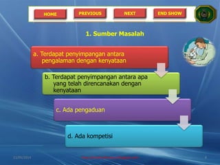 HOME PREVIOUS NEXT END SHOW
1. Sumber Masalah
a. Terdapat penyimpangan antara
pengalaman dengan kenyataan
b. Terdapat penyimpangan antara apa
yang telah direncanakan dengan
kenyataan
c. Ada pengaduan
d. Ada kompetisi
21/05/2014 http://sholahudinsanusi.blogspot.com 8
 