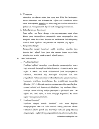 www.kenshinlp.blogspot.com
2. Wawancara
merupakan percakapan antara dua orang atau lebih dan berlangsung
antara narasumber dan pewawancara. Tujuan dari wawancara adalah
untuk mendapatkan informasi di mana sang pewawancara melontarkan
pertanyaan-pertanyaan untuk dijawab oleh orang yang diwawancarai.
3. Daftar Pertanyaan (Kuesioner)
Suatu daftar yang berisi dengan pertanyaan-pertanyaan untuk tujuan
khusus yang memungkinkan penganalisis untuk mengumpulkan data
mengenai sikap, keyakinan, perilaku dan karakteristik dari orang-orang
utama di dalam organisasi serta pendapat dari responden yang dipilih.
4. Pengambilan Sample
Pengambilan sampel (sampling) adalah pemilihan sejumlah item
tertentu dari seluruh item yang ada dengan tujuan mempelajari
sebagian item tersebut untuk mewakili seluruh itemnya.
D. Teknik Analisis Data
1. Penelitian Kualitatif
Penelitian kualitatif merupakan proses kegiatan mengungkapkan secara
logis, sistematis dan empiris terhadap fenomena – fenomena social yang
terjadi di sekitar kita untuk direkonstruksi guna mengungkapkan
kebenaran, bermanfaat bagi kehidupan masyarakat dan ilmu
pengetahuan. Kebenaran dimaksud adalah keteraturan yang menciptakan
keamanan, ketertiban, keseimbangan dan kesejahteraan masyarakat
(Iskandar, 2009:1). Banyak orang menganggap penelitian yang berdasar
metode kualitatif lebih dapat memberi kejelasan yang mendalam (deeper
clearity) karena didikung dengan pertanyaan – pertanyaan (5W 1H)
seperti: apa, siapa, kapan, di mana, mengapa, bagaimana? Ke dalam
segala bidang yang ingin diteliti.
2. Penelitian Kuantitatif
Penelitian dengan metode kuantitatif yaitu suatu kegiatan
mengungkapkan fakta dari suatu masalah bidang penelitian tertentu
berdasarkan ukuran jumlah atau banyaknya suatu data yang didukung
dengan angka – angka tertentu dengan alat statistik dalam mengolah data.
 