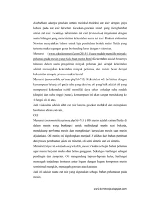 www.kenshinlp.blogspot.com
disebabkan adanya gesekan antara molekul-molekul zat cair dengan gaya
kohesi pada zat cair tersebut. Gesekan-gesekan inilah yang menghambat
aliran zat cair. Besarnya kekentalan zat cair (viskositas) dinyatakan dengan
suatu bilangan yang menentukan kekentalan suatu zat cair. Hukum viskositas
Newton menyatakan bahwa untuk laju perubahan bentuk sudut fluida yang
tertentu maka tegangan geser berbanding lurus dengan viskositas.
Menurut (www.teknikotomotif.com/2015/11/cara-mudah-memilih-minyak-
pelumas-pada-mesin-yang-baik-buat-motor.html) Kekentalan adalah besarnya
tahanan dalam suatu pengaliran minyak pelumas jadi derajat kekentalan
adalah menunjukan kekentalan minyak pelumas, dan makin besar derajat
kekentalan minyak pelumas makin kental.
Menurut (motormobile.net/more.php?id=715) Kekentalan oli berkaitan dengan
kemampuan bekerja oli pada suhu yang ekstrim, oli yang baik adalah oli yang
mempunyai kekentalan stabil/ memiliki daya tahan terhadap suhu rendah
(dingin) dan suhu tinggi (panas), kemampuan ini akan sangat mendukung ke
4 fungsi oli di atas.
Jadi viskositas adalah sifat zat cair karena gesekan molekul dan merupakan
hambatan aliran zat cair.
OLI
Menurut (motormobile.net/more.php?id=715 ) Oli mesin adalah cairan/fluida di
dalam mesin yang berfungsi untuk melindungi mesin saat bekerja,
mendukung performa mesin dan menghindari kerusakan mesin saat mesin
dijalankan. Oli mesin ini digolongkan menjadi 3 dilihat dari bahan pembuat
dan proses pembuatan yakni oli mineral, oli semi sintetis dan oli sintetis.
Menurut (https://id.wikipedia.org/wiki/Oli_mesin ) Yakni sebagai bahan pelumas
agar mesin berjalan mulus dan bebas gangguan. Sekaligus berfungsi sebagai
pendingin dan penyekat. Oli mengandung lapisan-lapisan halus, berfungsi
mencegah terjadinya benturan antar logam dengan logam komponen mesin
seminimal mungkin, mencegah goresan atau keausan.
Jadi oli adalah suatu zat cair yang digunakan sebagai bahan pelumasan pada
mesin.
 