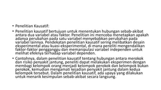 • Penelitian Kausatif:
• Penelitian kausatif bertujuan untuk menentukan hubungan sebab-akibat
antara dua variabel atau faktor. Penelitian ini mencoba menetapkan apakah
adanya perubahan pada satu variabel menyebabkan perubahan pada
variabel lainnya. Pendekatan penelitian kausatif sering melibatkan desain
eksperimental atau kuasi-eksperimental, di mana peneliti mengendalikan
faktor-faktor pengganggu dan memanipulasi variabel independen untuk
melihat efeknya terhadap variabel dependen.
• Contohnya, dalam penelitian kausatif tentang hubungan antara merokok
dan risiko penyakit jantung, peneliti dapat melakukan eksperimen dengan
membagi kelompok orang menjadi kelompok perokok dan kelompok bukan
perokok, kemudian mengamati kejadian penyakit jantung dalam kedua
kelompok tersebut. Dalam penelitian kausatif, ada upaya yang dilakukan
untuk menarik kesimpulan sebab-akibat secara langsung.
 