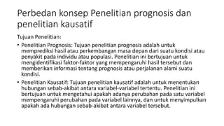 Perbedan konsep Penelitian prognosis dan
penelitian kausatif
Tujuan Penelitian:
• Penelitian Prognosis: Tujuan penelitian prognosis adalah untuk
memprediksi hasil atau perkembangan masa depan dari suatu kondisi atau
penyakit pada individu atau populasi. Penelitian ini bertujuan untuk
mengidentifikasi faktor-faktor yang mempengaruhi hasil tersebut dan
memberikan informasi tentang prognosis atau perjalanan alami suatu
kondisi.
• Penelitian Kausatif: Tujuan penelitian kausatif adalah untuk menentukan
hubungan sebab-akibat antara variabel-variabel tertentu. Penelitian ini
bertujuan untuk mengetahui apakah adanya perubahan pada satu variabel
mempengaruhi perubahan pada variabel lainnya, dan untuk menyimpulkan
apakah ada hubungan sebab-akibat antara variabel tersebut.
 
