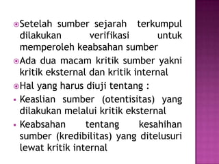 Setelah sumber sejarah terkumpul
dilakukan verifikasi untuk
memperoleh keabsahan sumber
Ada dua macam kritik sumber yakni
kritik eksternal dan kritik internal
Hal yang harus diuji tentang :
 Keaslian sumber (otentisitas) yang
dilakukan melalui kritik eksternal
 Keabsahan tentang kesahihan
sumber (kredibilitas) yang ditelusuri
lewat kritik internal
 