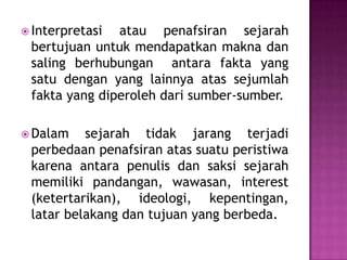  Interpretasi atau penafsiran sejarah
bertujuan untuk mendapatkan makna dan
saling berhubungan antara fakta yang
satu dengan yang lainnya atas sejumlah
fakta yang diperoleh dari sumber-sumber.
 Dalam sejarah tidak jarang terjadi
perbedaan penafsiran atas suatu peristiwa
karena antara penulis dan saksi sejarah
memiliki pandangan, wawasan, interest
(ketertarikan), ideologi, kepentingan,
latar belakang dan tujuan yang berbeda.
 