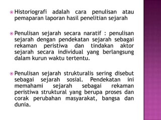  Historiografi adalah cara penulisan atau
pemaparan laporan hasil penelitian sejarah
 Penulisan sejarah secara naratif : penulisan
sejarah dengan pendekatan sejarah sebagai
rekaman peristiwa dan tindakan aktor
sejarah secara individual yang berlangsung
dalam kurun waktu tertentu.
 Penulisan sejarah strukturalis sering disebut
sebagai sejarah sosial. Pendekatan ini
memahami sejarah sebagai rekaman
peristiwa struktural yang berupa proses dan
corak perubahan masyarakat, bangsa dan
dunia.
 