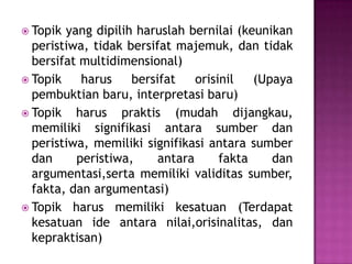 Topik yang dipilih haruslah bernilai (keunikan
peristiwa, tidak bersifat majemuk, dan tidak
bersifat multidimensional)
 Topik harus bersifat orisinil (Upaya
pembuktian baru, interpretasi baru)
 Topik harus praktis (mudah dijangkau,
memiliki signifikasi antara sumber dan
peristiwa, memiliki signifikasi antara sumber
dan peristiwa, antara fakta dan
argumentasi,serta memiliki validitas sumber,
fakta, dan argumentasi)
 Topik harus memiliki kesatuan (Terdapat
kesatuan ide antara nilai,orisinalitas, dan
kepraktisan)
 