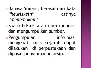 Bahasa Yunani, berasal dari kata
“heuriskein” artinya
“menemukan”
Suatu teknik atau cara mencari
dan mengumpulkan sumber.
Pengumpulan informasi
mengenai topik sejarah dapat
dilakukan di perpustakaan dan
dipusat penyimpanan arsip.
 