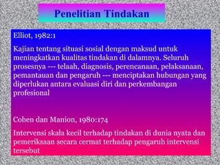 Penelitian Tindakan Elliot, 1982:1 Kajian tentang situasi sosial dengan maksud untuk meningkatkan kualitas tindakan di dalamnya. Seluruh prosesnya --- telaah, diagnosis, perencanaan, pelaksanaan, pemantauan dan pengaruh --- menciptakan hubungan yang diperlukan antara evaluasi diri dan perkembangan profesional  Cohen dan Manion, 1980:174 Intervensi skala kecil terhadap tindakan di dunia nyata dan pemeriksaan secara cermat terhadap pengaruh intervensi tersebut  