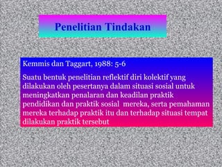 Penelitian Tindakan Kemmis dan Taggart, 1988: 5-6 Suatu bentuk penelitian reflektif diri kolektif yang dilakukan oleh pesertanya dalam situasi sosial untuk meningkatkan penalaran dan keadilan praktik pendidikan dan praktik sosial  mereka, serta pemahaman mereka terhadap praktik itu dan terhadap situasi tempat dilakukan praktik tersebut  