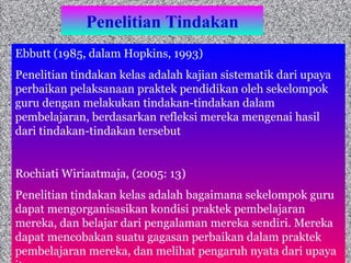 Penelitian Tindakan Ebbutt (1985, dalam Hopkins, 1993) Penelitian tindakan kelas adalah kajian sistematik dari upaya perbaikan pelaksanaan praktek pendidikan oleh sekelompok guru dengan melakukan tindakan-tindakan dalam pembelajaran, berdasarkan refleksi mereka mengenai hasil dari tindakan-tindakan tersebut Rochiati Wiriaatmaja, (2005: 13) Penelitian tindakan kelas adalah bagaimana sekelompok guru  dapat mengorganisasikan kondisi praktek pembelajaran mereka, dan belajar dari pengalaman mereka sendiri. Mereka dapat mencobakan suatu gagasan perbaikan dalam praktek pembelajaran mereka, dan melihat pengaruh nyata dari upaya itu 