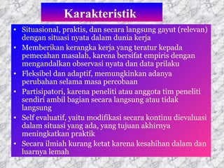 Karakteristik   Situasional, praktis, dan secara langsung gayut (relevan) dengan situasi nyata dalam dunia kerja Memberikan kerangka kerja yang teratur kepada pemecahan masalah, karena bersifat empiris dengan mengandalkan observasi nyata dan data prilaku Fleksibel dan adaptif, memungkinkan adanya perubahan selama masa percobaan Partisipatori, karena peneliti atau anggota tim peneliti sendiri ambil bagian secara langsung atau tidak langsung Self evaluatif, yaitu modifikasi secara kontinu dievaluasi dalam situasi yang ada, yang tujuan akhirnya meningkatkan praktik Secara ilmiah kurang ketat karena kesahihan dalam dan luarnya lemah  
