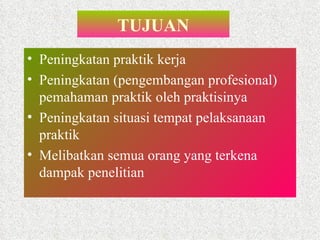 TUJUAN Peningkatan praktik kerja Peningkatan (pengembangan profesional) pemahaman praktik oleh praktisinya Peningkatan situasi tempat pelaksanaan praktik Melibatkan semua orang yang terkena dampak penelitian  