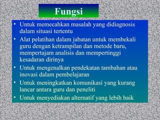 Fungsi Untuk memecahkan masalah yang didiagnosis dalam situasi tertentu Alat pelatihan dalam jabatan untuk membekali guru dengan ketrampilan dan metode baru, mempertajam analisis dan mempertinggi kesadaran dirinya Untuk mengenalkan pendekatan tambahan atau inovasi dalam pembelajaran Untuk meningkatkan komunikasi yang kurang lancar antara guru dan peneliti Untuk menyediakan alternatif yang lebih baik  