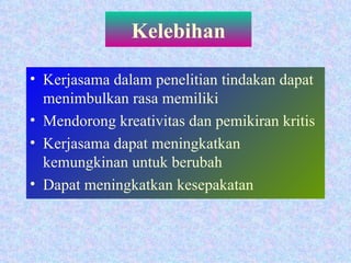 Kelebihan Kerjasama dalam penelitian tindakan dapat menimbulkan rasa memiliki Mendorong kreativitas dan pemikiran kritis Kerjasama dapat meningkatkan kemungkinan untuk berubah Dapat meningkatkan kesepakatan 