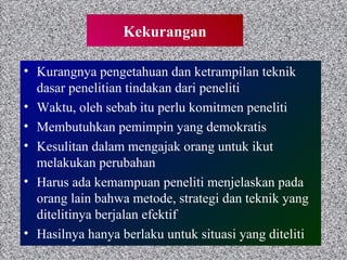 Kekurangan Kurangnya pengetahuan dan ketrampilan teknik dasar penelitian tindakan dari peneliti Waktu, oleh sebab itu perlu komitmen peneliti Membutuhkan pemimpin yang demokratis  Kesulitan dalam mengajak orang untuk ikut melakukan perubahan Harus ada kemampuan peneliti menjelaskan pada orang lain bahwa metode, strategi dan teknik yang ditelitinya berjalan efektif Hasilnya hanya berlaku untuk situasi yang diteliti  
