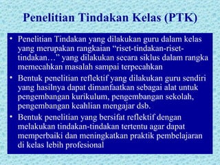 Penelitian Tindakan Kelas (PTK) Penelitian Tindakan yang dilakukan guru dalam kelas yang merupakan rangkaian “riset-tindakan-riset-tindakan…” yang dilakukan secara siklus dalam rangka memecahkan masalah sampai terpecahkan Bentuk penelitian reflektif yang dilakukan guru sendiri yang hasilnya dapat dimanfaatkan sebagai alat untuk pengembangan kurikulum, pengembangan sekolah, pengembangan keahlian mengajar dsb. Bentuk penelitian yang bersifat reflektif dengan melakukan tindakan-tindakan tertentu agar dapat memperbaiki dan meningkatkan praktik pembelajaran di kelas lebih profesional 