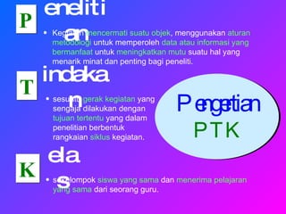 Pengertian  PTK P T K enelitian indakan elas Kegiatan  mencermati suatu objek , menggunakan  aturan metodologi  untuk memperoleh  data atau informasi yang bermanfaat  untuk  meningkatkan mutu  suatu hal yang menarik minat dan penting bagi peneliti.  sesuatu  gerak kegiatan  yang sengaja dilakukan dengan  tujuan tertentu  yang dalam penelitian berbentuk rangkaian  siklus  kegiatan. sekelompok  siswa yang sama  dan  menerima pelajaran yang sama  dari seorang guru. 
