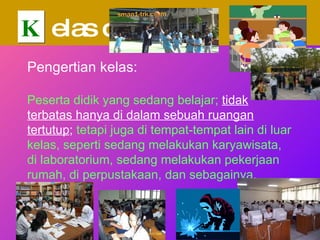 K elas dalam  PTK Pengertian kelas: Peserta didik yang sedang belajar;   tidak terbatas hanya di dalam sebuah ruangan tertutup ;  tetapi juga di tempat-tempat lain di luar kelas, seperti sedang melakukan karyawisata, di laboratorium, sedang melakukan pekerjaan rumah, di perpustakaan, dan sebagainya. 