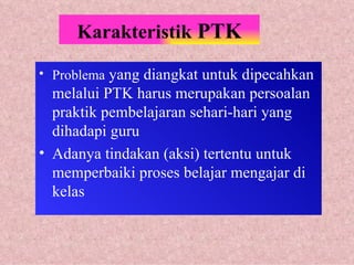 Karakteristik  PTK Problema  yang diangkat untuk dipecahkan melalui PTK harus merupakan persoalan praktik pembelajaran sehari-hari yang dihadapi guru Adanya tindakan (aksi) tertentu untuk memperbaiki proses belajar mengajar di kelas 